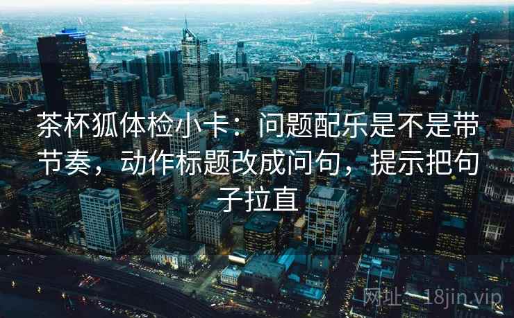茶杯狐体检小卡：问题配乐是不是带节奏，动作标题改成问句，提示把句子拉直
