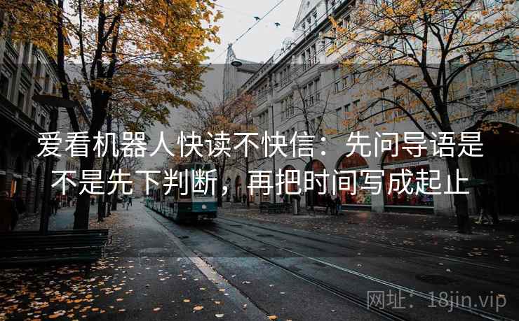 爱看机器人快读不快信:先问导语是不是先下判断,再把时间写成起止 爱看机器人快读不快信:先问导语是不是先下判断,再把时间写成起止