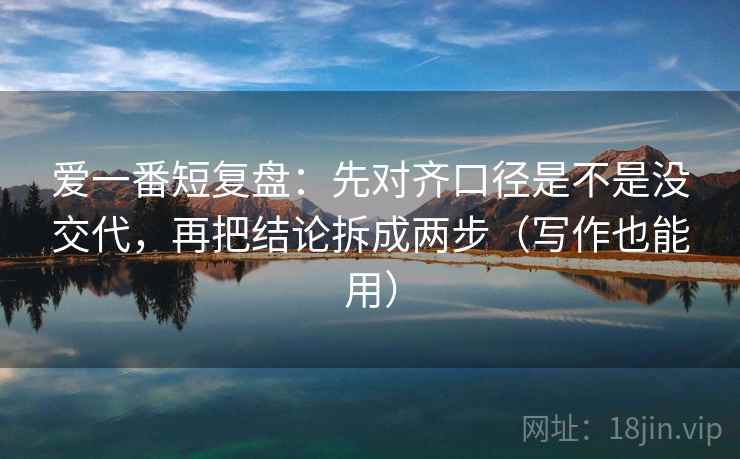 爱一番短复盘：先对齐口径是不是没交代，再把结论拆成两步（写作也能用）