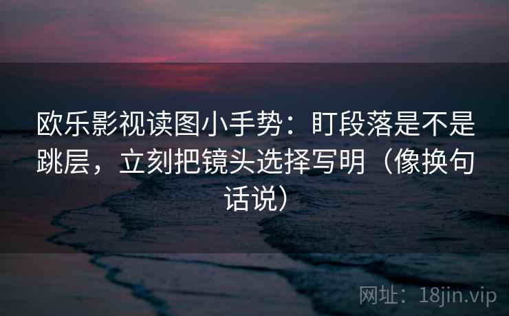 欧乐影视读图小手势：盯段落是不是跳层，立刻把镜头选择写明（像换句话说）