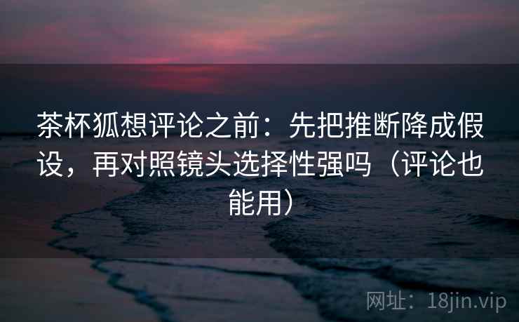 茶杯狐想评论之前：先把推断降成假设，再对照镜头选择性强吗（评论也能用）