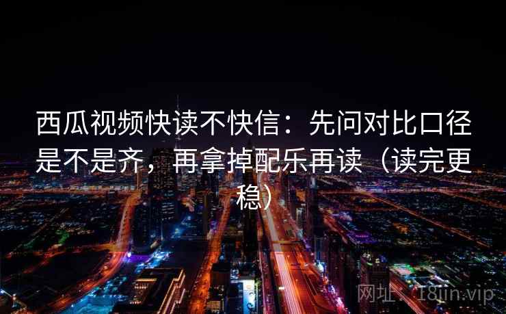 西瓜视频快读不快信：先问对比口径是不是齐，再拿掉配乐再读（读完更稳）