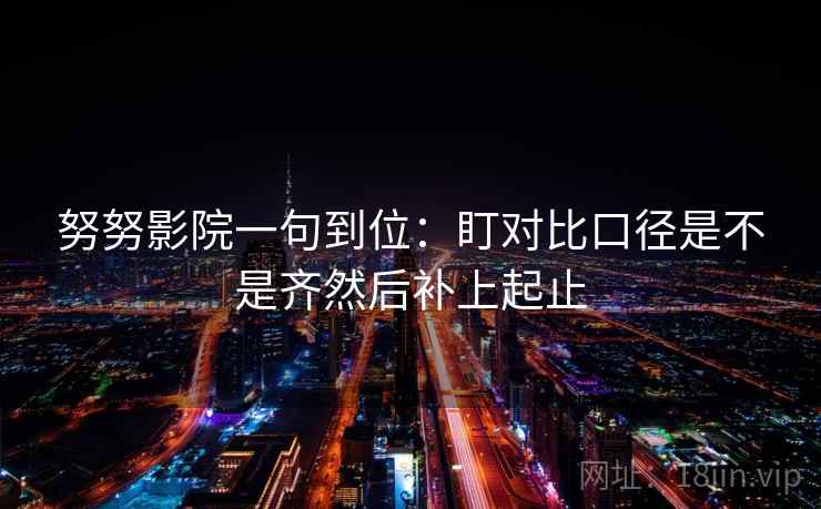 努努影院一句到位：盯对比口径是不是齐然后补上起止