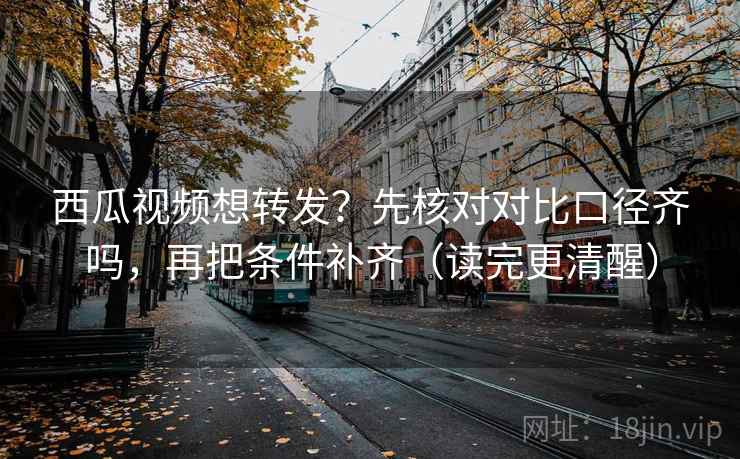 西瓜视频想转发？先核对对比口径齐吗，再把条件补齐（读完更清醒）
