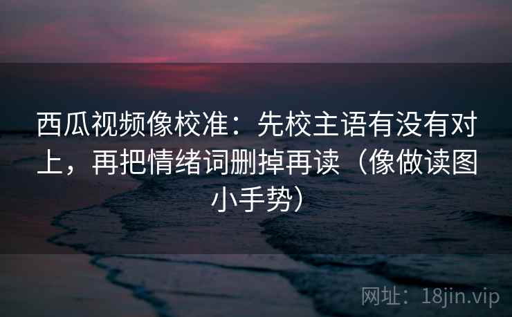 西瓜视频像校准：先校主语有没有对上，再把情绪词删掉再读（像做读图小手势）