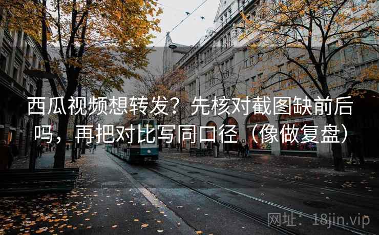 西瓜视频想转发？先核对截图缺前后吗，再把对比写同口径（像做复盘）
