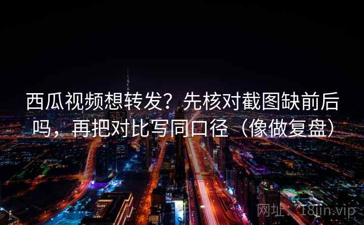 西瓜视频想转发？先核对截图缺前后吗，再把对比写同口径（像做复盘）