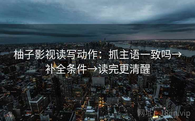 柚子影视读写动作：抓主语一致吗→补全条件→读完更清醒
