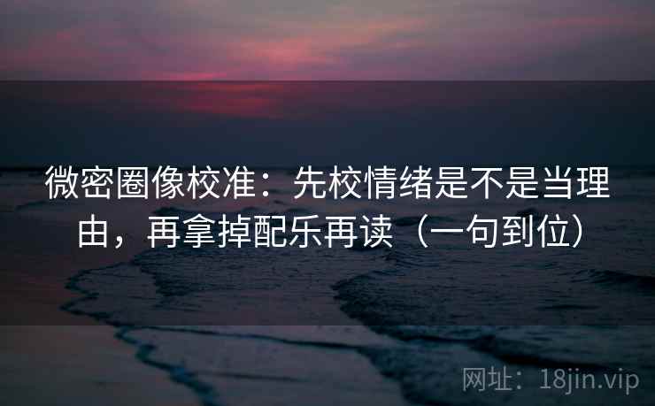 微密圈像校准：先校情绪是不是当理由，再拿掉配乐再读（一句到位）