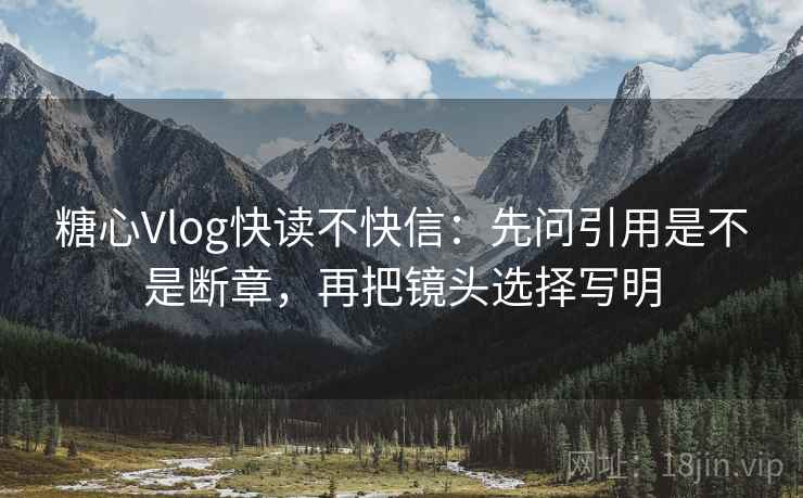 糖心Vlog快读不快信：先问引用是不是断章，再把镜头选择写明