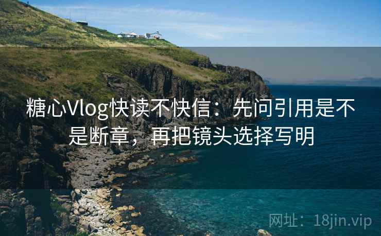 糖心Vlog快读不快信：先问引用是不是断章，再把镜头选择写明