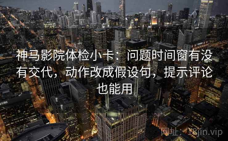 神马影院体检小卡：问题时间窗有没有交代，动作改成假设句，提示评论也能用