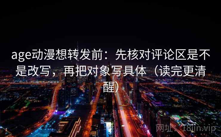 age动漫想转发前：先核对评论区是不是改写，再把对象写具体（读完更清醒）