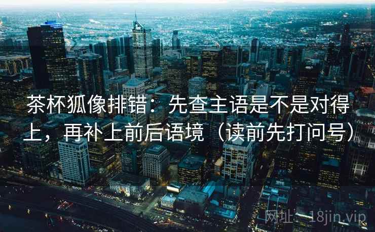 茶杯狐像排错：先查主语是不是对得上，再补上前后语境（读前先打问号）