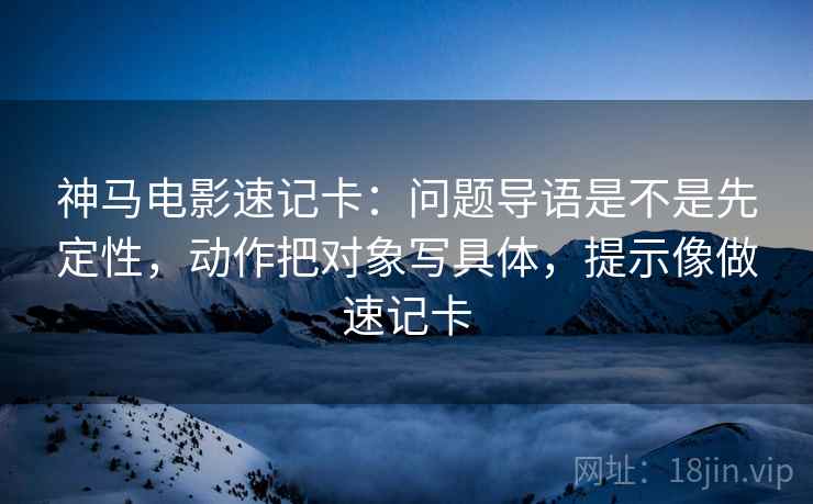 神马电影速记卡:问题导语是不是先定性,动作把对象写具体,提示像做速记卡 神马电影速记卡:问题导语是不是先定性,动作把对象写具体,提示像做速记卡
