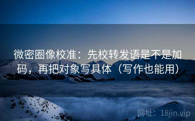 微密圈像校准：先校转发语是不是加码，再把对象写具体（写作也能用）