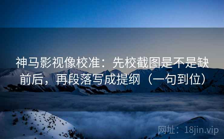 神马影视像校准：先校截图是不是缺前后，再段落写成提纲（一句到位）