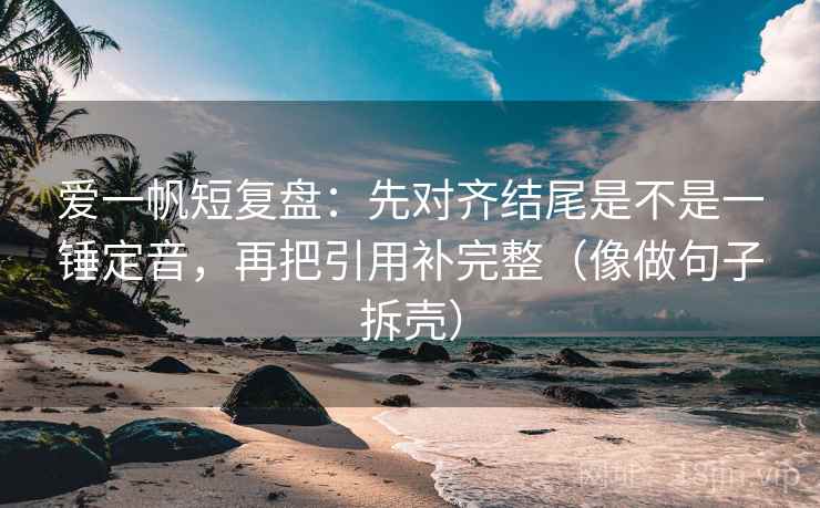 爱一帆短复盘：先对齐结尾是不是一锤定音，再把引用补完整（像做句子拆壳）