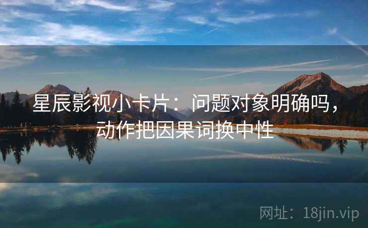 星辰影视小卡片：问题对象明确吗，动作把因果词换中性